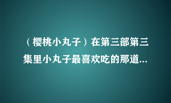 （樱桃小丸子）在第三部第三集里小丸子最喜欢吃的那道菜叫什么，怎么做？