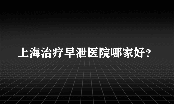 上海治疗早泄医院哪家好？