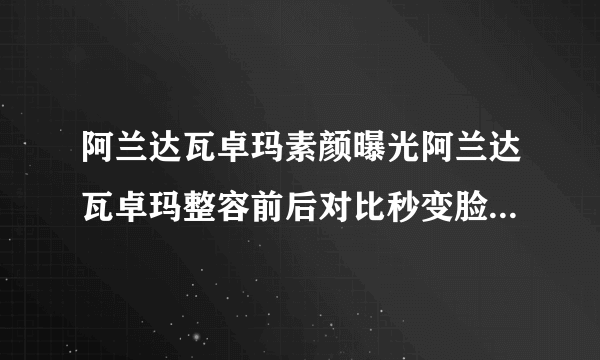 阿兰达瓦卓玛素颜曝光阿兰达瓦卓玛整容前后对比秒变脸-飞外网