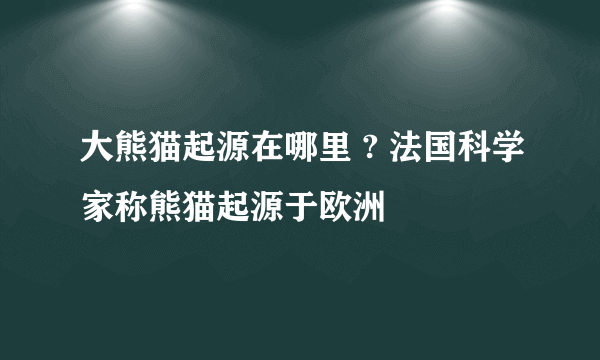 大熊猫起源在哪里 ? 法国科学家称熊猫起源于欧洲