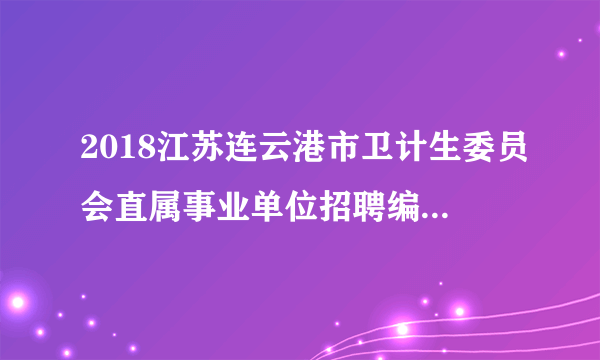 2018江苏连云港市卫计生委员会直属事业单位招聘编制内高层次人才61人公告（第二批）