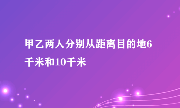 甲乙两人分别从距离目的地6千米和10千米