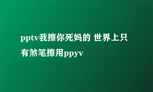 pptv我擦你死妈的 世界上只有煞笔擦用ppyv