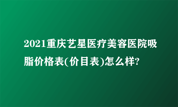 2021重庆艺星医疗美容医院吸脂价格表(价目表)怎么样?