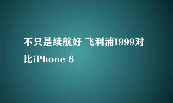 不只是续航好 飞利浦I999对比iPhone 6