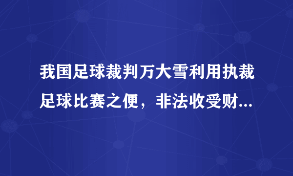 我国足球裁判万大雪利用执裁足球比赛之便，非法收受财物共计人民币94万元，有网友认为这也是致富的一种手段。判断：    理由：    。