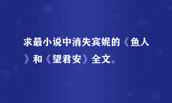 求最小说中消失宾妮的《鱼人》和《望君安》全文。