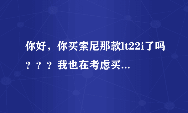 你好，你买索尼那款lt22i了吗？？？我也在考虑买那个手机，你买了的话有什么优缺点告诉我吧