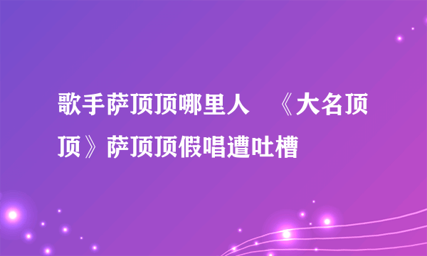 歌手萨顶顶哪里人   《大名顶顶》萨顶顶假唱遭吐槽