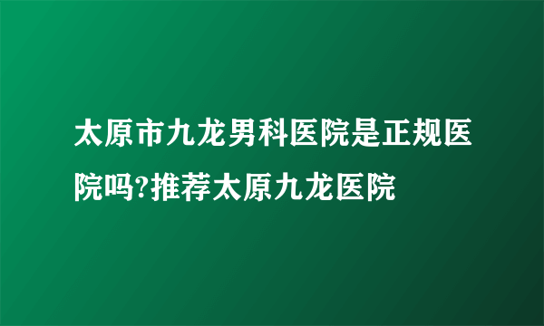 太原市九龙男科医院是正规医院吗?推荐太原九龙医院