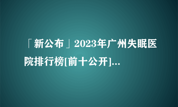 「新公布」2023年广州失眠医院排行榜[前十公开]广州治疗失眠哪家医院好