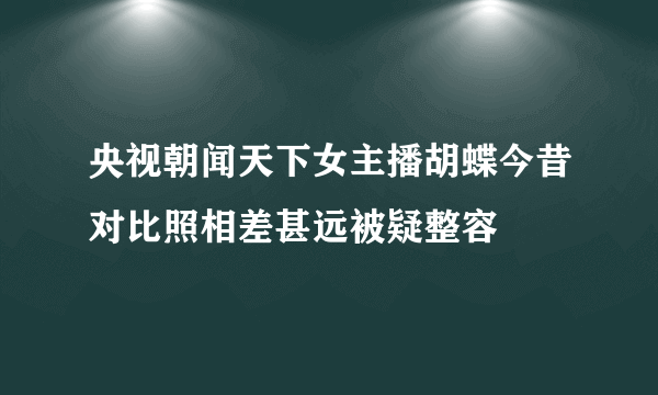 央视朝闻天下女主播胡蝶今昔对比照相差甚远被疑整容