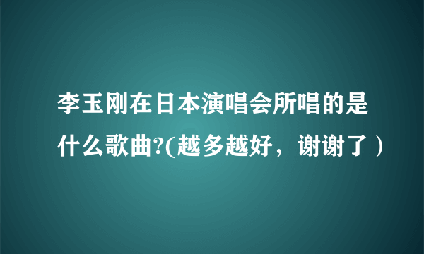 李玉刚在日本演唱会所唱的是什么歌曲?(越多越好，谢谢了）