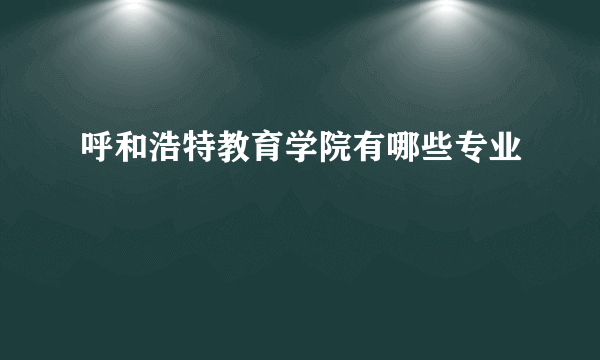 呼和浩特教育学院有哪些专业