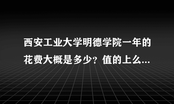 西安工业大学明德学院一年的花费大概是多少？值的上么？就业怎么？毕业生工资怎样？