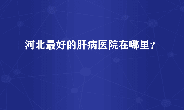 河北最好的肝病医院在哪里？