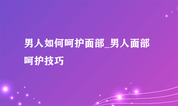 男人如何呵护面部_男人面部呵护技巧