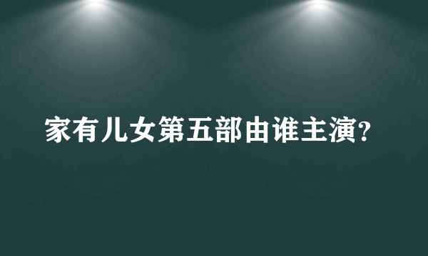 家有儿女第五部由谁主演？