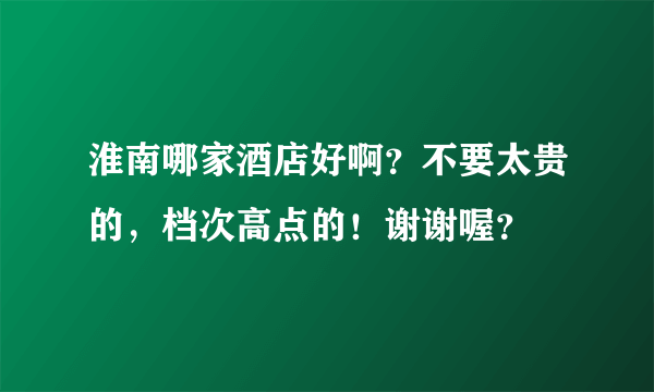 淮南哪家酒店好啊？不要太贵的，档次高点的！谢谢喔？