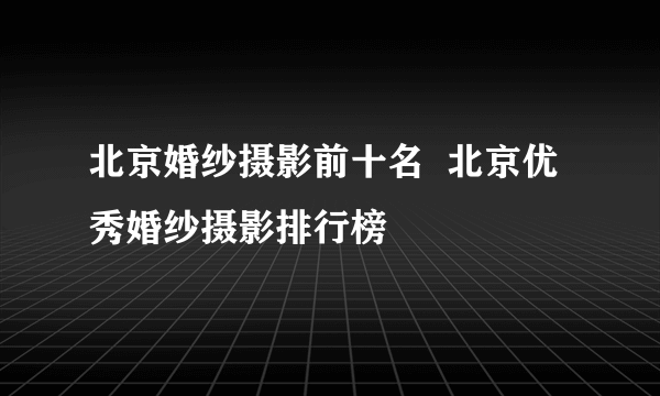 北京婚纱摄影前十名  北京优秀婚纱摄影排行榜