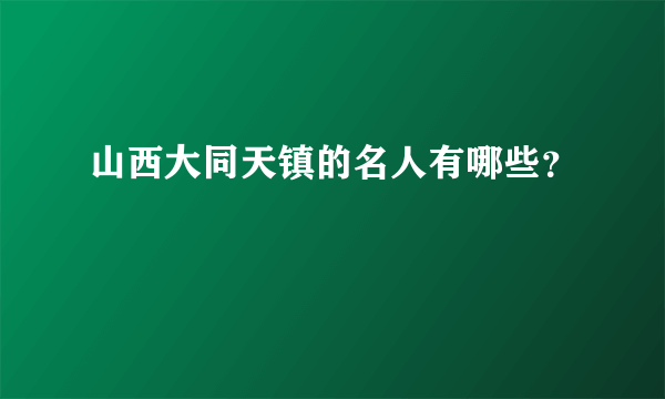 山西大同天镇的名人有哪些？