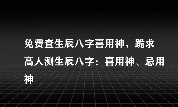 免费查生辰八字喜用神，跪求高人测生辰八字：喜用神、忌用神