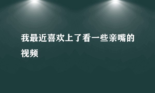 我最近喜欢上了看一些亲嘴的视频