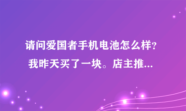 请问爱国者手机电池怎么样？ 我昨天买了一块。店主推荐是飞毛腿集团的高端牌子，质量更好。