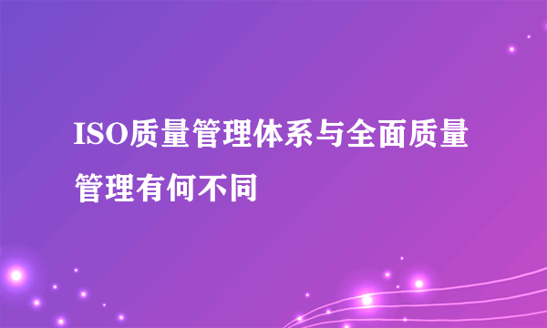 ISO质量管理体系与全面质量管理有何不同